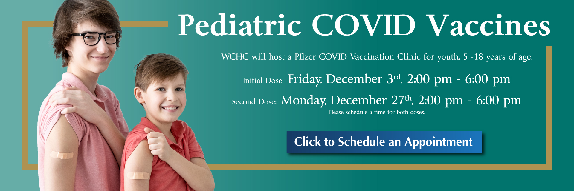 Banner picture of two young boys lifting their sleeves up to their shoulders and showing their band-aides from the Covid Vaccine. Banner says:
Pediatric COVID Vaccines
WCHC will host a Pfizer COVID Vaccination Clinic for youth, 5-18 years of age.

Initial Dose: Friday, December 3rd, 2:00 pm - 6:00 pm
Second Dose: Monday, December 27th, 2:00 pm - 6:00 pm
Please schedule a time for both doses.

Click to Schedule an Appointment