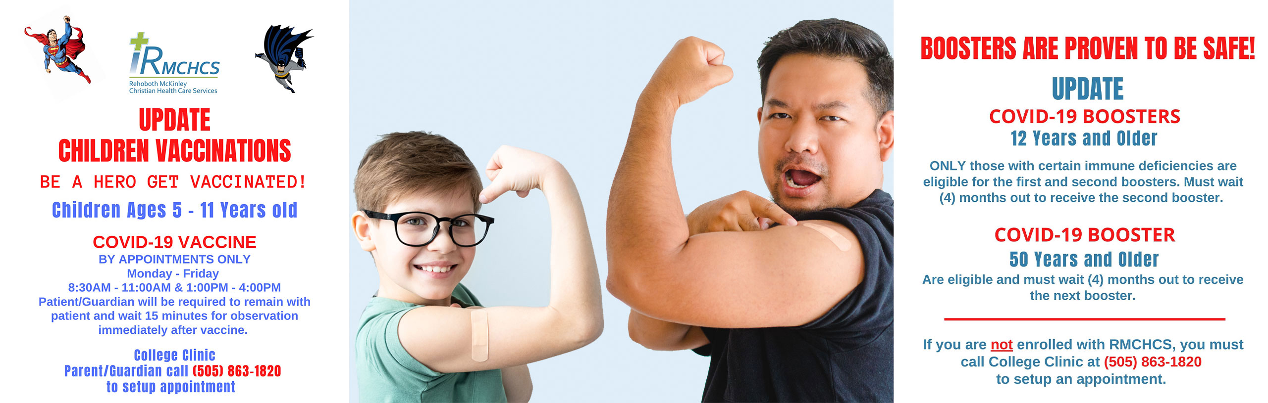 Banner picture of a man and little boy showing their muscles on their arms and the man is pointing to his bandaid from the Covid Vaccine. Banner says:

CHILDREN VACCINATIONS
BE A HERO GET VACCINATED!
Children Ages 5-11 Years old
COVID-19 VACCINE
BY APPOINTMENTS ONLY
Monday-Friday
8:30AM-11:00 AM & 1:00PM - 4:00PM
Patient/Guardian will require to remain with patient and wait 15 minutes for observation immediately after vaccine.

COVID-19 TEST
For Children
Call (505) 236-1074
Someone will come to your vehicle.
Monday - Friday
8:00 AM - 4:00 PM

College Clinic 
Parent/Guardian call (505) 863-1820
to set up appointment 

ADULT VACCINATIONS
12 Years and Older 
COVID-19 VACCINE & BOOSTER
Monday- Friday
8:00AM - 4:00PM
Patient/Guardian will be required to remain with patient and wait 15 minutes for observation immediately after vaccine,

COVID-19 TEST
12 Years and Older
Call (505) 236-1074
Someone will come to your vehicle.
Monday - Friday
8:00AM - 4:00 PM
WALK-INS ARE WELCOME
College Clinic
call (505)863-1820
to setup appointment.