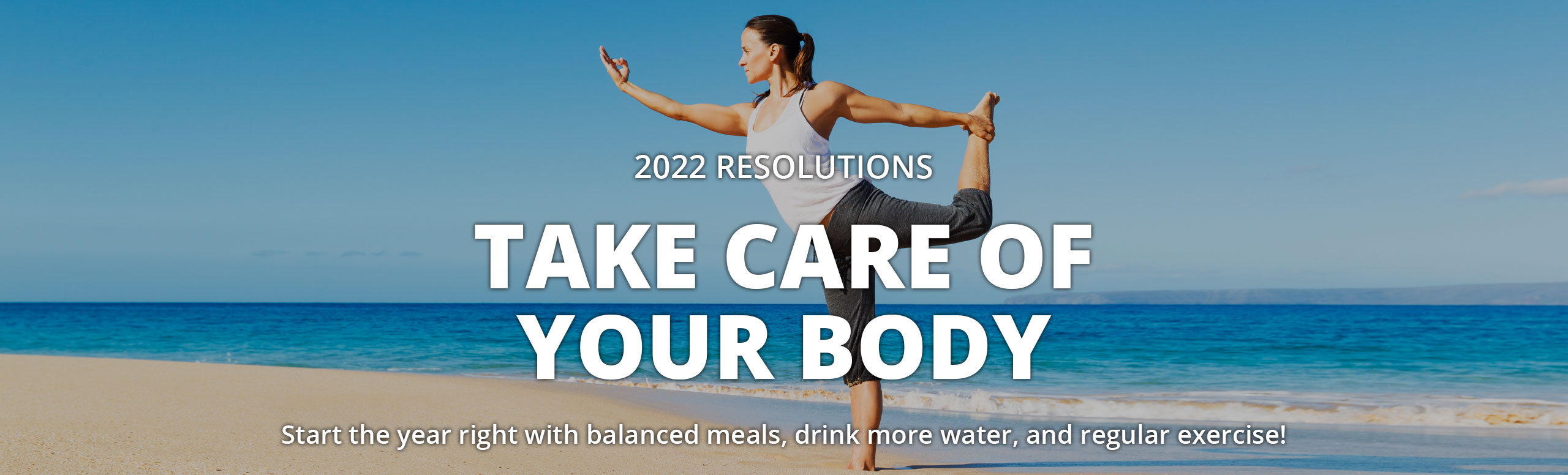Banner picture of a female doing yoga outside on the beach in the sand next to the calm waves. Banner says:

2022 RESOLUTIONS 
TAKE CARE  OF YOUR BODY

Start the year right with balanced meals, drink more water, and regular exercise!