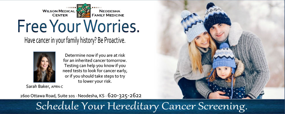 Banner picture of a young couple and their little girl standing outside in the snow. They are wearing sweaters and toboggans. Banner says:

WILSON MEDICAL CENTER NEODESHA FAMILY CARE

Free Your Worries.
Have cancer in your family history?
Determine now if you are at risk for an inherited cancer tomorrow. Testing can help you know if you need to tests to look for cancer early, or if you should take steps to try to lower your risk.

(Picture of Sarah Baker, APRN-C
2600 Ottawa Road, Suit, Suite 101. Neodesha, KS
620-232-2622

Schedule Your Hereditary Cancer Screening.