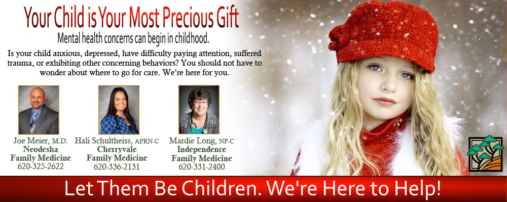 Banner picture of a little girl wearing a toboggan and fur vest, She is looking at the camera while standing outside in the snow. Banner says:

Your Child is Your Most Precious Gift
Mental health concerns can begin in childhood.
Is your child anxious, depressed, have difficulty paying attention, suffered trauma, or exhibiting other concerning behaviors? You should not have to wonder about where to go for care. We're here for you.

Picture of:
Joe Meier, M.D. 
Neodesha Family Medicine
620-323-2622

Hali Scultheiss, APRN-C
Cherryvale Family Medicine
620-336-2131

Mardie Long, NP-C
Independence Family Medicine
620-331-2400

Let Them Be Children. We're Here to Help!