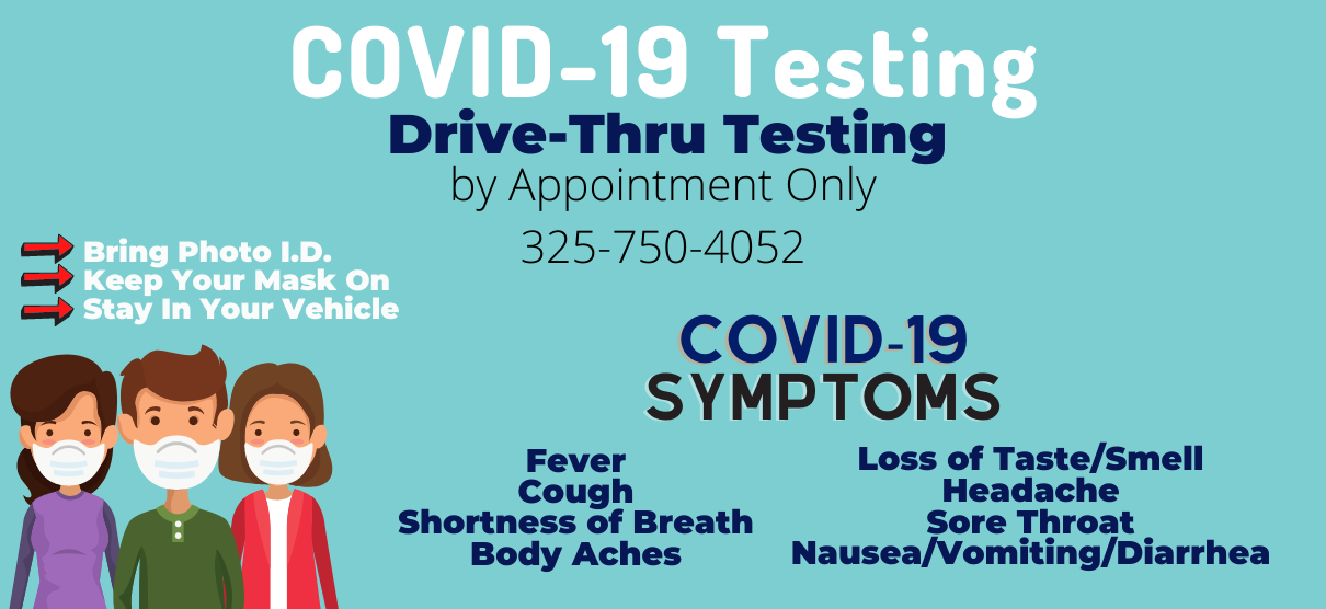 Banner graphic of two females and one male wearing mask. Banner says:
COVID-19 Testing 
Drive-Thru Testing 
by appointment Only
325-750-4052

-> Bring Photo I.D.
-> Keep Your Mask On
-> Stay In Your Vehicle 

COVID-19 SYMTOMS
-Fever
-Cough-Body Aches
-Loss of Taste/Smell
-Headache
-Sore Throat
-Nausea/Vomiting/Diarrhea
