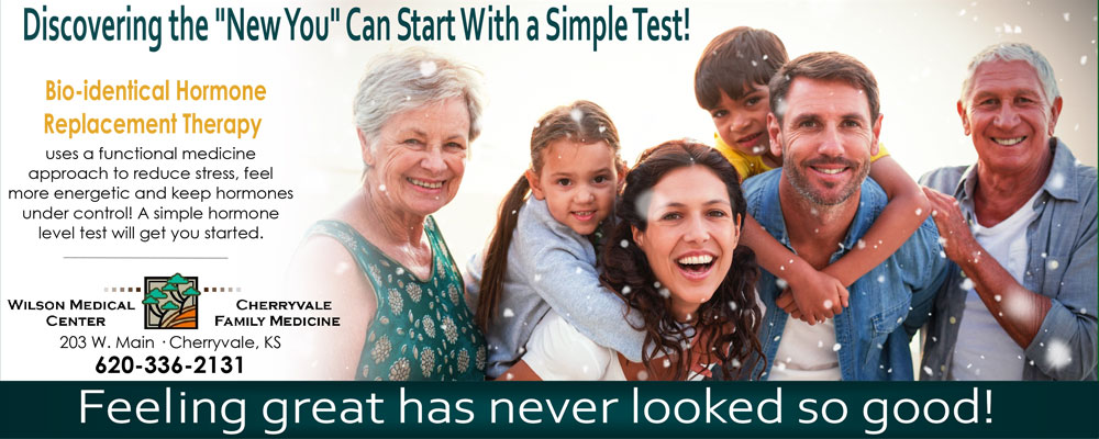 Banner picture of a family. Grandparents, parents, and their little boy and girl outside smiling. Banner says:

Discovering the "New You" Can Start With a Simple Test!

Bio-identical Hormone
Replacement Therapy
uses a functional medicine approach to reduce stress, feel more energetic, and keep hormones under control! A simple hormone level test will get you started!

Feeling great has never looked so good!

WILSON MEDICAL CENTER
CHERRYVALE FAMILY MEDICINE

203 W. Main
Cherryvale, KS
620-336-2131