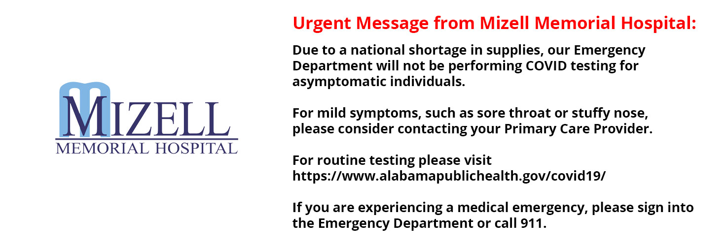 Banner that says:
MIZELL MEMORIAL HOSPITAL
Urgent Message from Mizell Memorial Hospital:

Due to a national shortage in supplies, our Emergency Department will not be performing COVID testing for asymptomatic  individuals.

For mild symptoms, such as sore throat or stuffy nose, please consider contacting  your Primary Care Provider.

For routine testing, please visit
http://wwww.alabamapublichealth.gov/covid19/

If you are experiencing a medical emergency, please sign into the Emergency Department or call 911.