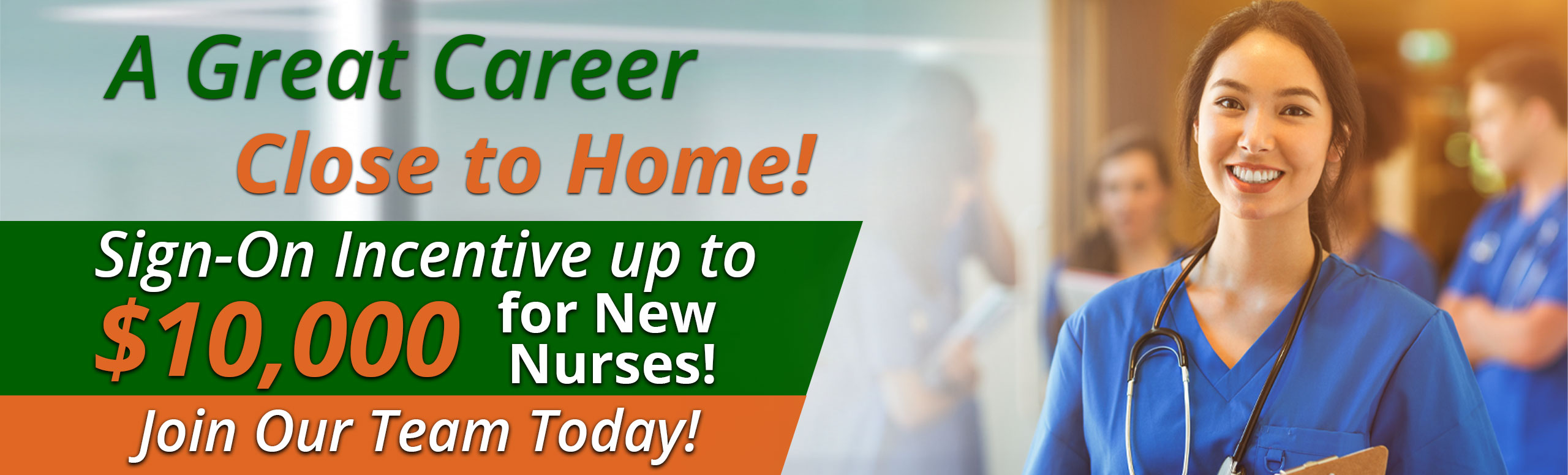 Banner picture of a female Nurse smiling. She is holding a clipboard and wearing a stethoscope around her neck. There is Nurses (males and females) standing behind of her in a circle talking. Banner says:

A Great Career Close to Home!
Sign-On Bonuses up to $10,000 for New Nurses!
Join Our Team Today!