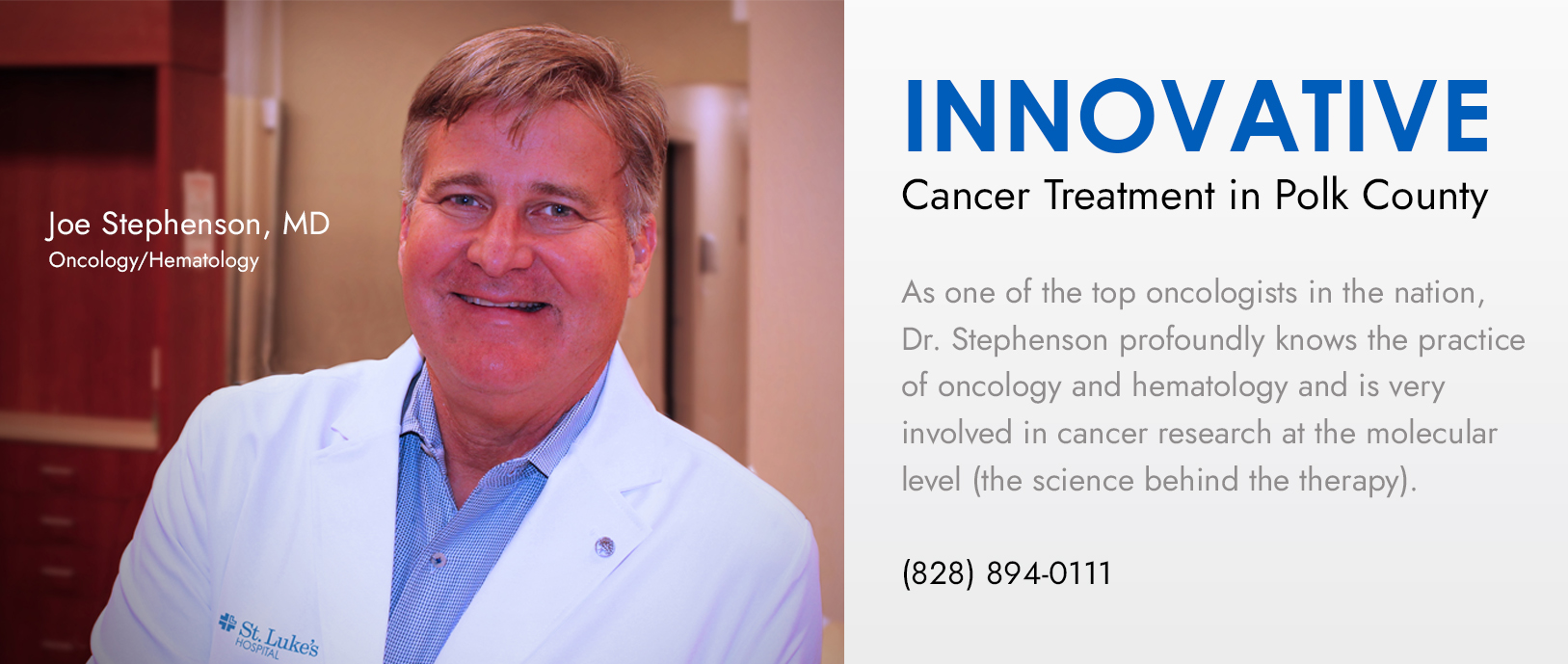 Banner picture of Dr. Joe Stephenson
Banner says:
Bringing world-class ONCOLOGY to rural Polk County.
Mediical Oncology and Hematology 
Immunotherapy and Chemotherapy 
Multidisciplinary approach and cancer prevention

(828)894-0111

St. Lukes 
CANCER & INFUSION