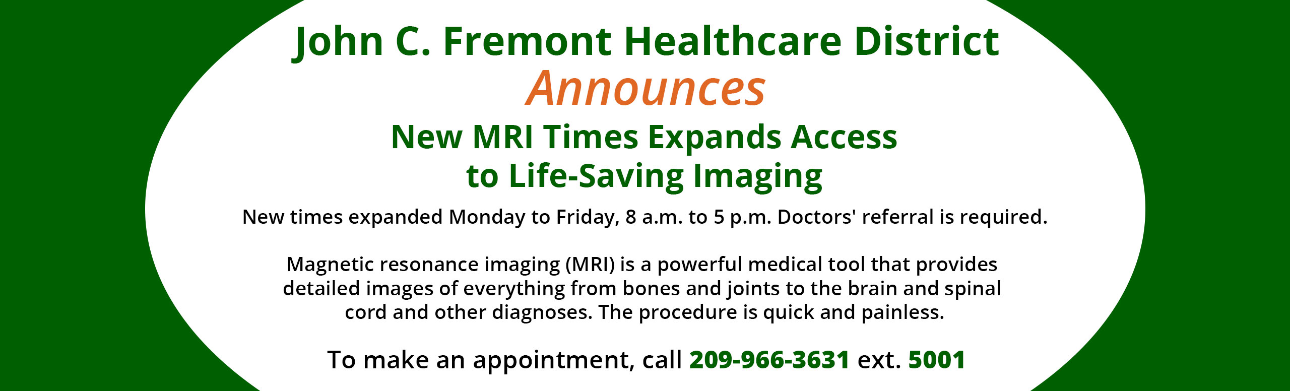 Banner picture of a CT Scan. Banner says:

John C. Fremont Healthcare District Announces New MRI Times Expands Access to Life-Saving Imaging
New times expanded Monday to Friday, 8 a.m. to 5 p.m. Doctor's referral is required.

Magnetic resonance imaging (MRI) is a powerful medical tool that provides detailed images of everything from bones and joints to the brain and spinal cord and other diagnoses. The procedure is quick and painless. 

To make an appointment, call 209-966-3631 ext. 5001