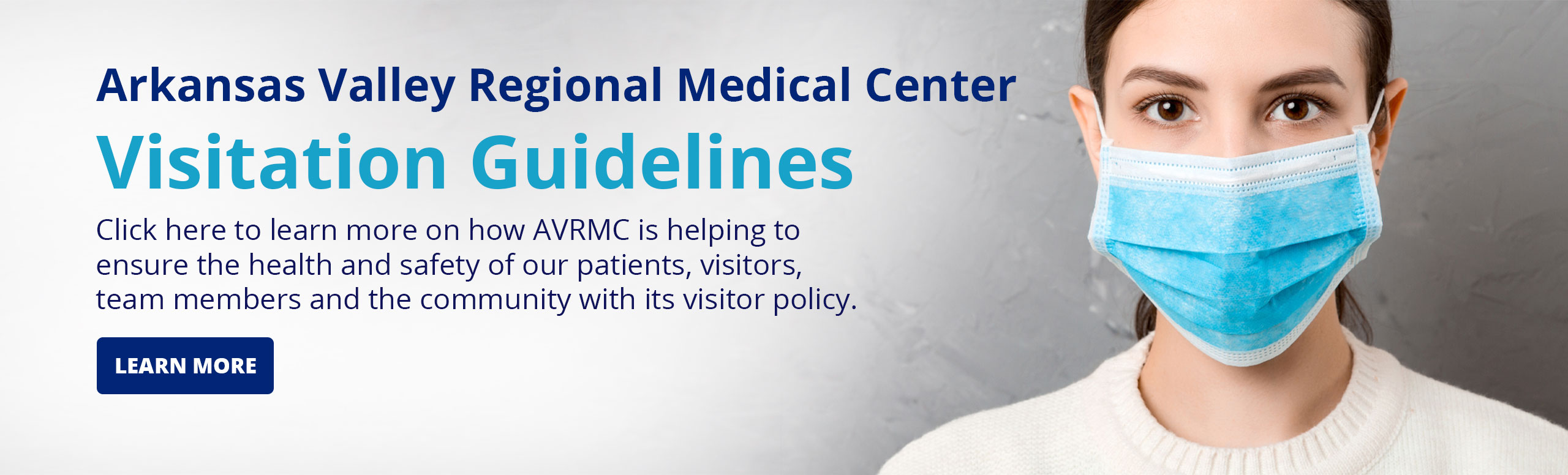 Banner picture of a female wearing a mask. Banner says:

Arkansas Valley Regional Medical Center

Visitation Guidelines

Click here to learn more on how AVRMC is helping to ensure the health and safety of our patients, visitors, team members, and community with its visitor policy.

(LEARN MORE)