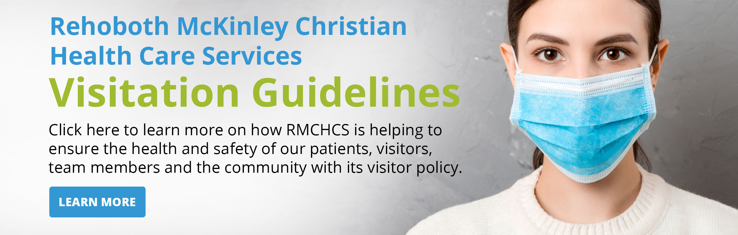 Banner picture of a female close up, wearing a mask. Banner says:

Rehoboth Mckinley Christian Health Care Services

Visitation Guidelines

Click here to learn more on how RMCHCS is helping to ensure the health and safety of our patients, visitors, team members and the community with it's visitor policy.

(((LEARN MORE)))