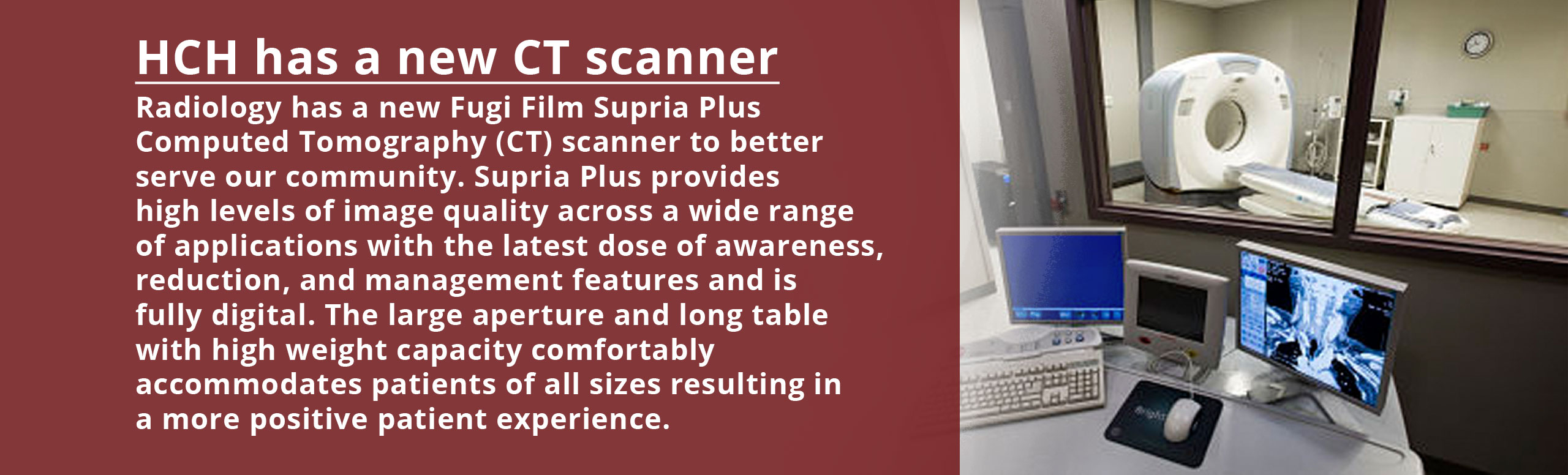 Banner picture of a room with widows that looks into an MRI Scanning room. There is a table with three screens up and one of the screens is an X-Ray. Banner says:


HCH has a new CT Scanner
Radiology has a new Fungi Film Supria Plus Computed Tomography (CT) scanner to better serve our community. Supria Plus provides high levels  of image quality across a wide range of applications with the latest dose of awareness, reduction, and management feautie==es  features and is fully digital. The large aperture and long table with high weight capacity comfortably accommodates patients of all sizes resulting in a more positive patient experience.