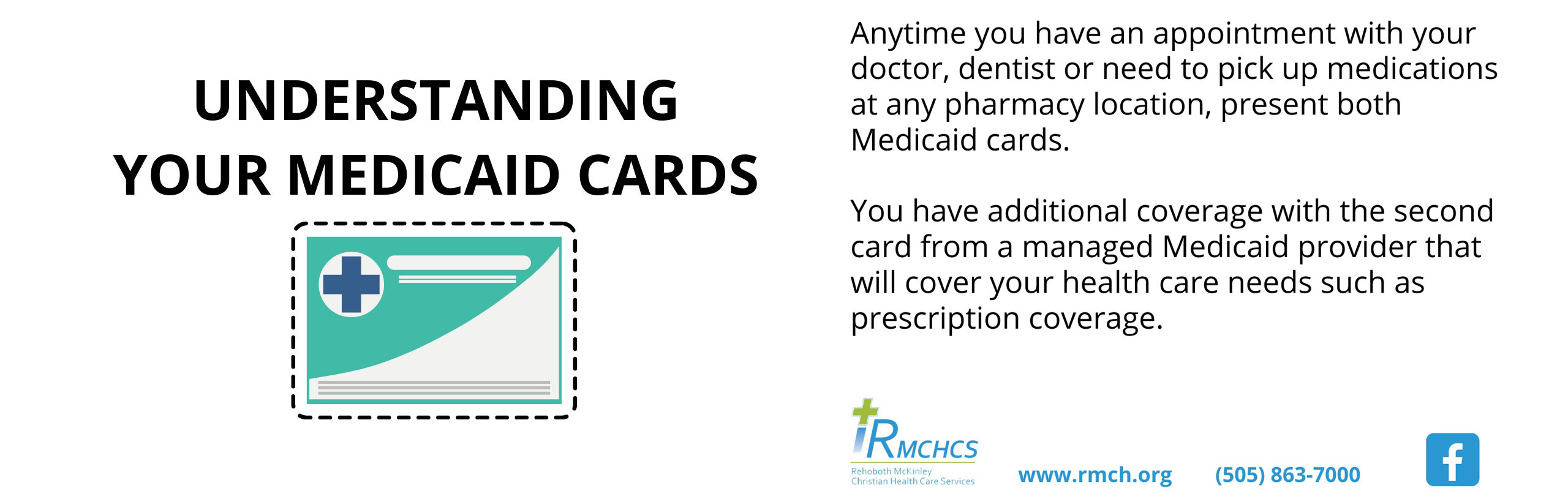 Banner graphic picture of a Medicaid Card. Banner says:

UNDERSTANDING YOUR MEDICAID CARDS

Anytime you have an appointment with your doctor, dentistm or need to pick up medications at any pharmacy location, present both Medicaid cards.

You have additonal coverage with the second card from a managed Medicaid provider will cover your health care needs such as prescription coverage

RMCHCS
Rehoboth McKinley Christian Health Care Services

www,rnch,org
(505) 863-7000

(facebook logo)