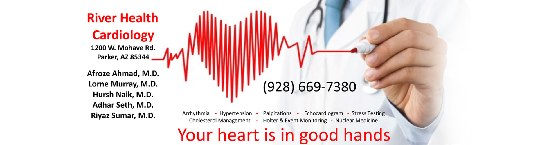 Banner picture of a male Physician drawing a heart rate beat with a marker. Banner says:

River Health Cardiology 
1200 W. Mohave Rd.
Parker, AZ 85344

Afroze Ahmad, M.D.
Lorne Murray, M.D.
Hursh Naik, M.D.
Adhar Seth, M.D.
Riyaz Sumar, M.D.


Arrhythmia -Hypertension -Palpitations -Echocardiogram -Stress Testing Cholesterol Management -Holter & Event Monitoring -Nuclear Medicine 


(928) 669-7380
Your heart is in good hands