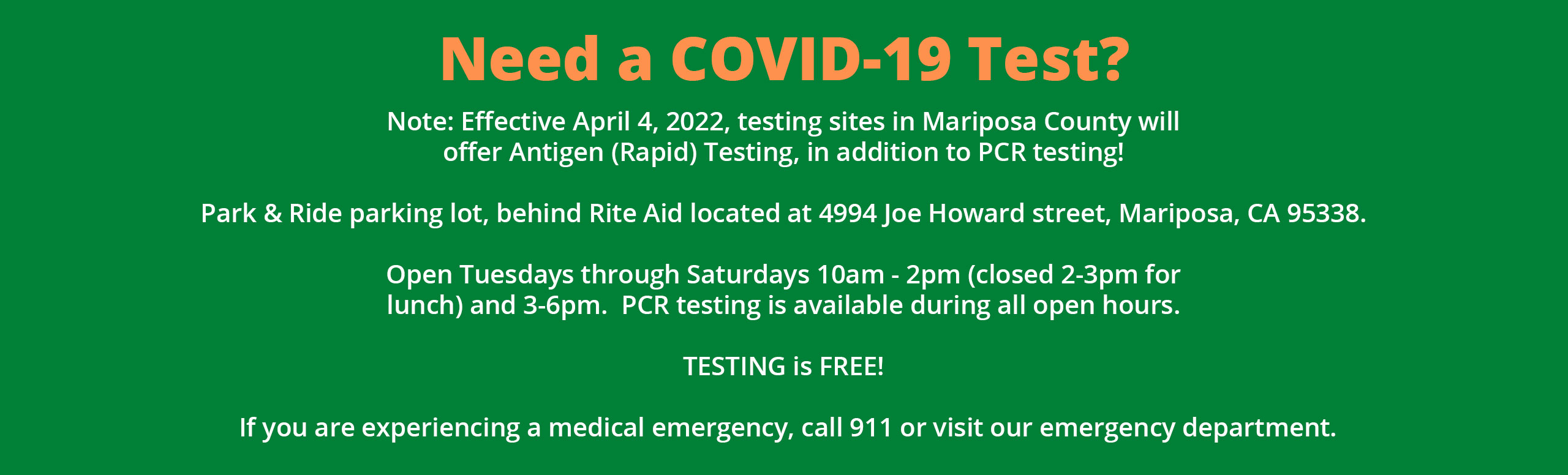 Banner that says:

Need a COVID-19 Test?

Note: Effective April 4, 2022, testing sites in Mariposa County will offer Antigen (Rapid) Testing, in addition to PCR testing!

Park & Ride parking lot, behind Rite Aid located at 4994 Joe Howard Street, Mariposa, CA 95338.

Open Tuesday's through Saturday's 10am- 2pm (closed 2-3 pm for lunch) and 3-6pm. PCR testing is available during all open hours.

TESTING IS FREE!

If you are experiencing a medical emergency, call 911 or visit our emergency department.