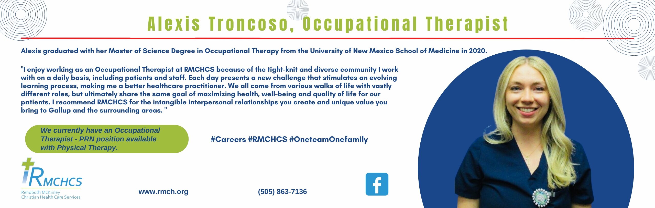 Banner picture of Alexis Troncoso smiling. Banner says:

Alexis graduated with her Master of Science Degree in Occupational Therapy from The University of New Mexico School of Medicine in 2020.

"I enjoy working as an Occupational Therapist at RMCHS because of the tight-knit and diverse community I I work with on a daily basis, including patients and staff. Each day presents a new challenge that stimulates an evolving learning process, making me a better healthcare practitioner .  We all come from various walks of life with vastly different roles, making me a better healthcare practitioner.  We all come from various walks of life with vastly different roles, but ultimately share the share the same goal of maximizing health, well-being and quality of life for our patients. I recommend RMCHCS for intangible interpersonal relationships you create and unique value you bring to Gallup and the surrounding  areas."

We currently have an Occupational Therapist- PRN position available with Physical Therapy.

#Careers #RMCHCS #OneteamOnefamily

iRMCHS
Rehoboth McKinley Christian Health Care Services
www.rmch.org
(505) 863-7136
-Facebook Logo- (f)