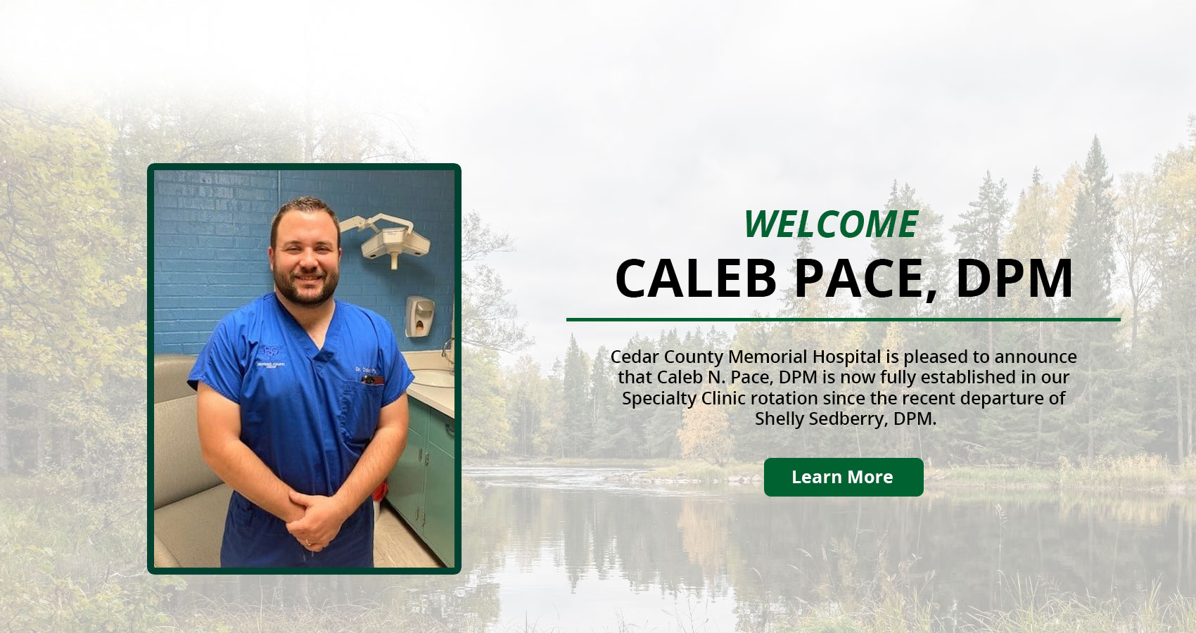 Banner picture of Caleb N. Pace, (DPM) smiling. There is a faded background of trees, water, and rocks. Banner says:

Cedar County Memorial Hospital is pleased to announce that Caleb N. Pace, DPM is now fully established in our Speciality Clinic rotation since the recent departure of Shelly Sedberry, DPM.

Learn More