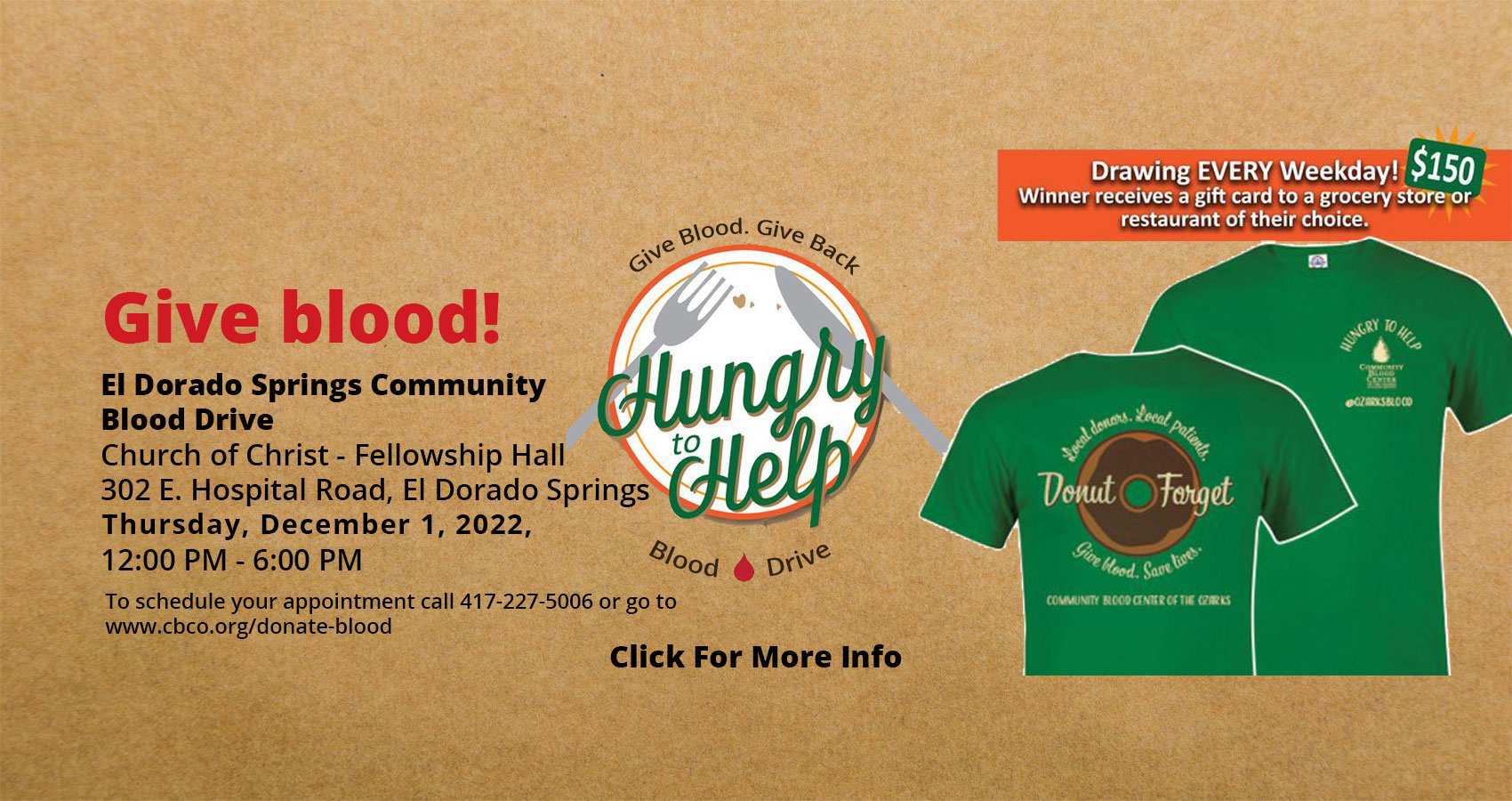 Banner picture of The El Dorado Springs Community Blood Drive T-shirt design that has a Donut on the back of the shirt. It says "Donut Forget" -Local donors, Local patients. Give blood, Save lives.
-COMMUNITY BLOOD CENTER OF THE OZARKS. The front right side pocket side of the shirt says: HUNGRY TO HELP

Banner says:
Give Blood!
El Dorado Springs Community Blood Drive
Church of Christ- Fellowship Hall
302 E. Hospital Road, El Dorado Springs 
Wednesday, June 8, 2022
12:00 PM - 6:00 PM
To schedule your appointment call (417)-227-5006 or go to www.cbco.org/donate-blood

Give Blood. Give Back
Blood Drive
Click For More Info
(circle icon of a plate with crumbs, fork, and knife. It says: "Hungry to Help"

* Drawing EVERY Weekday! $150 Winner receives a gift card to a grocery store or restaurant of their choice.

((Click For More Info))