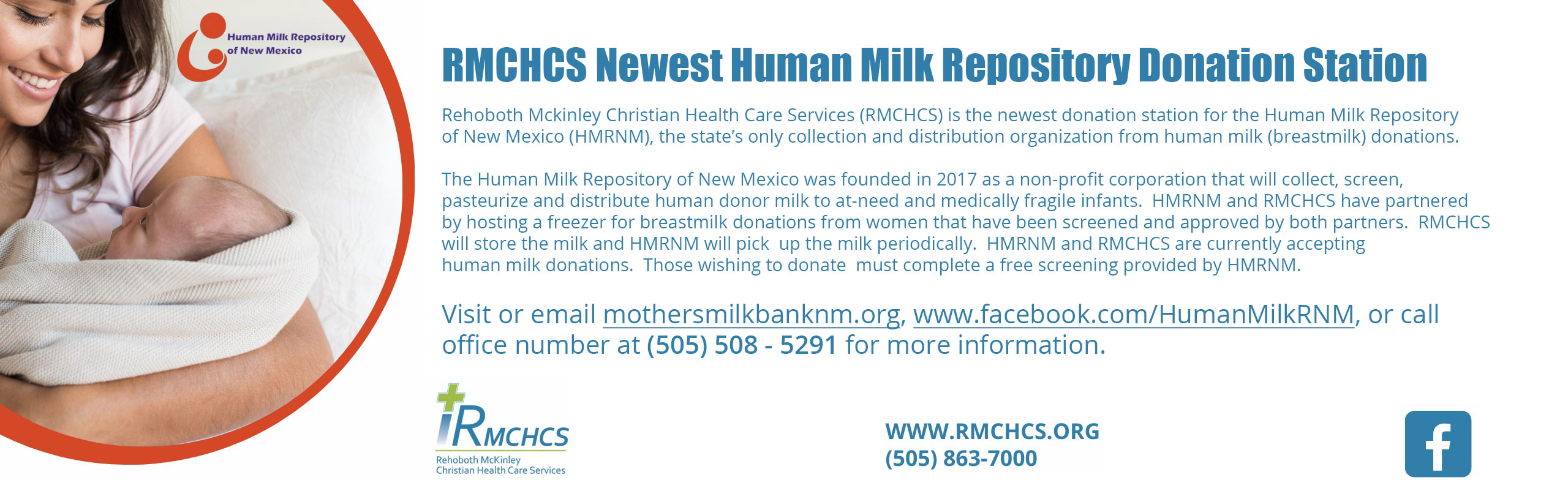 Human Milk Repository of New Mexico

RMCHCS Newest Human Milk Repository Donation Station

Rehoboth Mckinley Christian Health Care Services (RMCHCS) is the newest donation station for the Human Milk Repository of New Mexico (HMRNM), the state's only collection and distribution organization from human milk (breastmilk) donations.

The Human Milk Repository of New Mexico was founded in 2017 as a non-profit corporation that will collect, screen, pasteurize and distribute human donor milk to at-need and medically fragile infants. HMRNM and RMCHCS have partnered by hosting a freezer for breastmilk donations from women that have been screened and approved by both partners.RMCHC will store the milk and HMRNM will pick up the milk periodically. HMRNM and RMCHCS are currently accepting human milk donations. Those wishing to donate must complete a free screening provided by HMRNM. 

Visit or e-mail mothersmilkbanknm.org, www.facebook.com/HumanMilkRNM, or call office number at (505) 508-5291 for more information.

RMCHCS
Rehoboth McKinley Chrisitan Health Care Services


www.rmchcs.org
(505) 863-7000

-facebook logo (f)