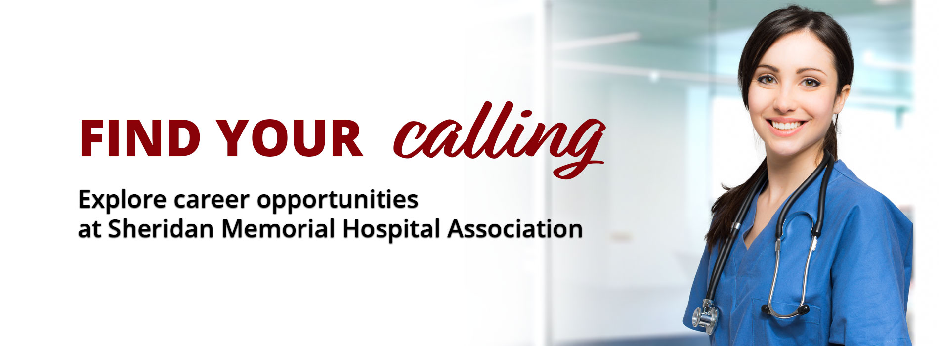 Banner picture of a female Nurse smiling. She is wearing scrubs and a stethoscope around her neck. Banner says:
FIND YOUR calling
Explore career opportunities at Sheridan Memorial Hospital Associations.
