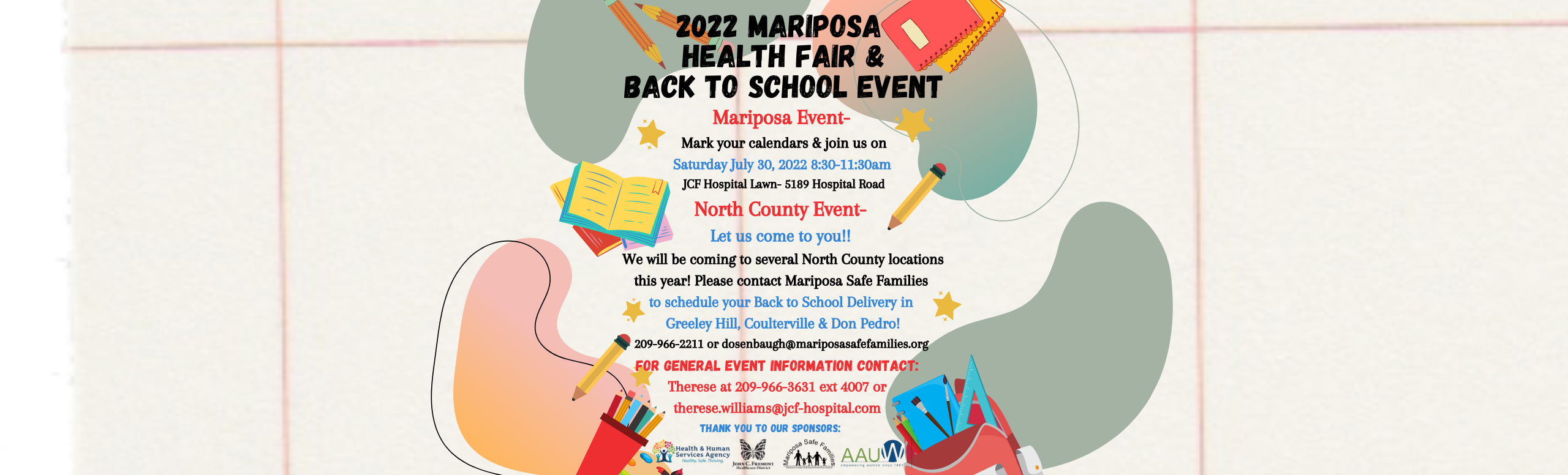 Banner graphic picture of school supplies. Banner says:

2022 MARIPOSA HEALTH FAIR & BACK TO SCHOOL EVENT

Mariposa Event-
Mark your calendars & join us on 
Saturday July 30, 2022 8:30-11:30am
JCF Hospital Lawn- 5189 Hospital Road
North County Event-
Let us come to you!!!
We will be coming to several North County locations this year! Please contact Mariposa Safe Families 
to schedule your Back to School Delivery in
Greeley Hill, Coulterville & Don Pedro!
209-966-2211 or dosenbaugh@mariposasafefamilies.org
FOR GENERAL EVENT INFORMATION CONTACT:
Therese at 209-966-3631 ext 4007 or Therese.williams@jcf-hospital.com
THANK YOU TO OUR SPONSORS