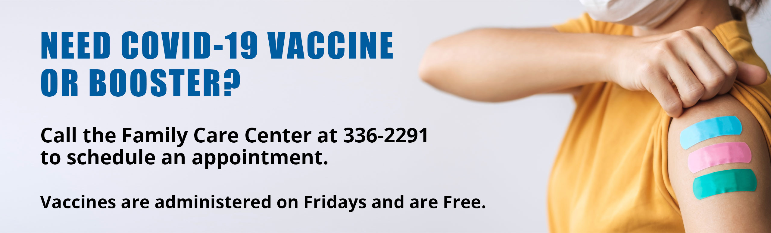 Banner picture of a female standing sideways pulling her sleeve up showing three bandaids. She is wearing a mask. Banner says: 
NEED COVID OR BOOSTER?
Call the Family Care Center at 336-2291
Vaccines are adminstered on Fridays and are Free.
