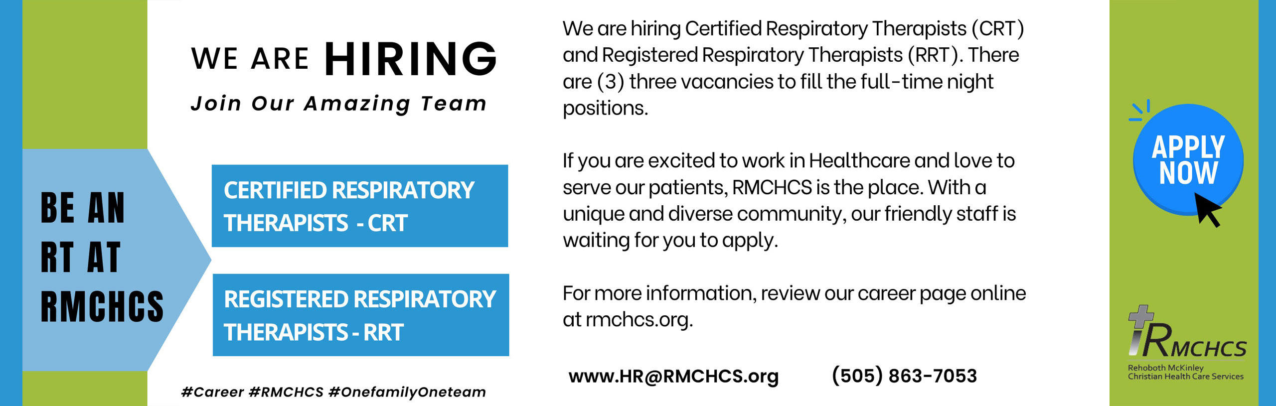 Banner that says:
WE ARE HIRING
Join Our Amazing Team
*BE AN RT AT RMCHCS

We are hiring Certified Respiratory Therapists (CRT)and Registered Respiratory Therapists (RRT) . There are (3) three vacancies to fill the full-time night positions.

If you are excited to work in Healthcare and love to serve our patients, RMCHCS is the place. With a unique and diverse community , Our friendly staff is waiting for you to apply.

For more information, review our career page online at rmchcs.org.
www.HR@RMCHCS.org 
(505) 863-7053