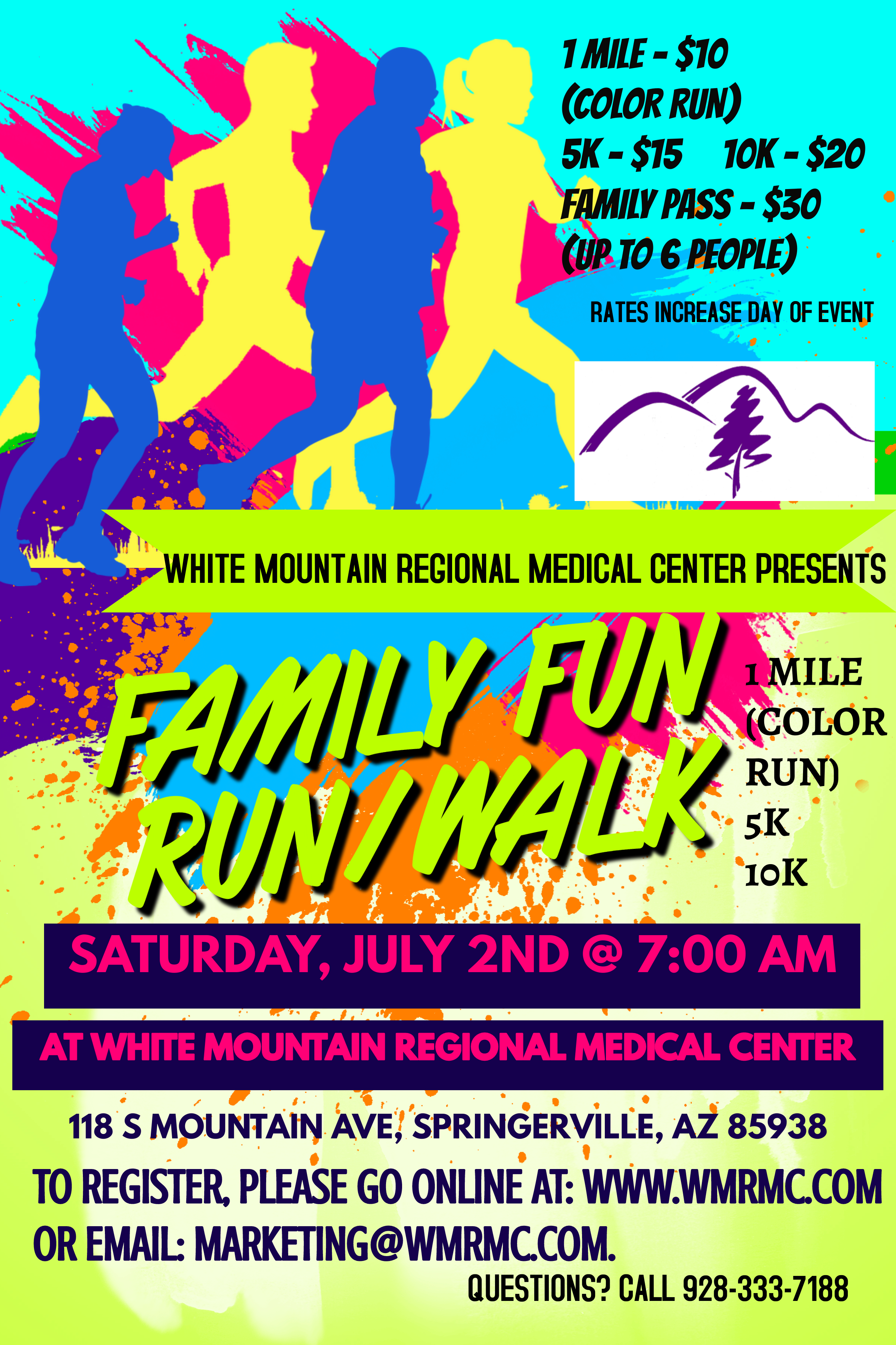 Banner Graphic of outlined silhouettes of four people jogging. There is two males and two females. Banner says:

1 mile- $10
(COLOR RUN)
5k- $15
10k-$20
FAMILY PASS- $30
(UP TO 6 PEOPLE)
Rates increase day of event
White Mountain Regional Medical Center PresentsFAMILY FUN/ 
RUN/WALK
1 MILE (COLOR RUN) 5K 10K
SATURDAY, JULY 2, 2022 @ 7:00 AM
AT WHITE MOUNTAIN REGIONAL MEDICAL CENTER

118 S MOUNTAIN AVE, SPRINGERVILLE, AZ 85938
TO REGISTER, PLEASE GO ONLINE AT: WW.WMRMC.COM OR EMAIL: MARKETING@WMRMC.COM

QUESTIONS? CALL 9283337188