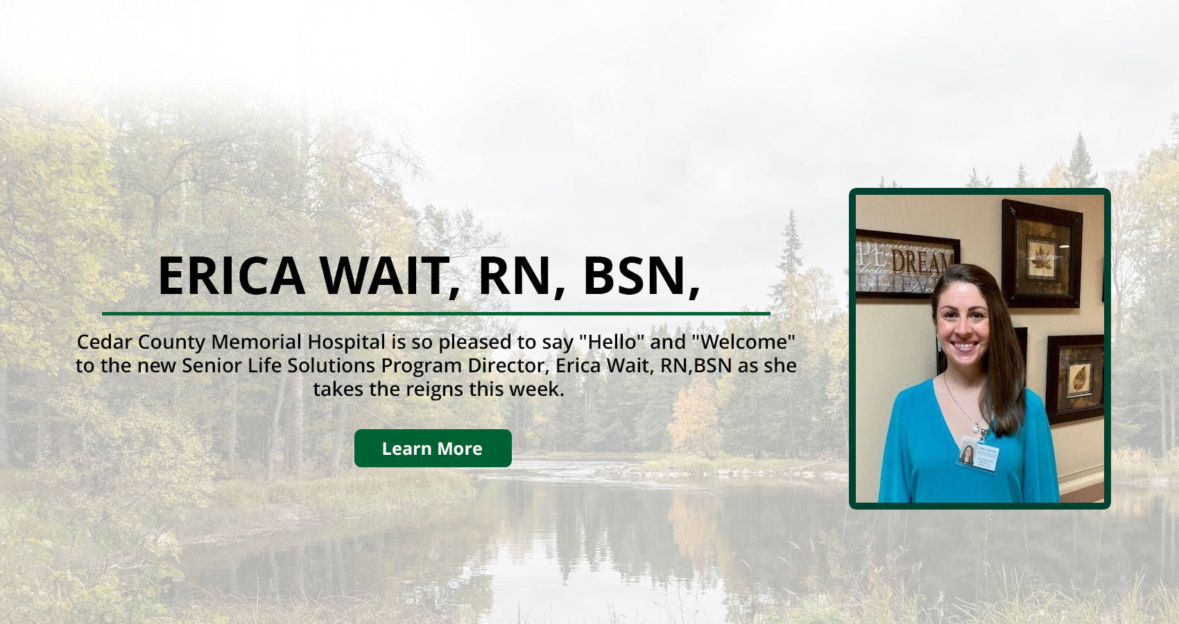Banner picture of Erica Wait, smiling. There is a faded background of water surrounded by trees. Banner says:

WELCOME
ERICA WAIT, RN, BSN,

Cedar County Memorial Hospital is so pleased to say "Hello" and "Welcome" to the new Senior Life Solutions Program Director, Erica Wait, RN, BSN as she takes the reins this week.

(Learn More)