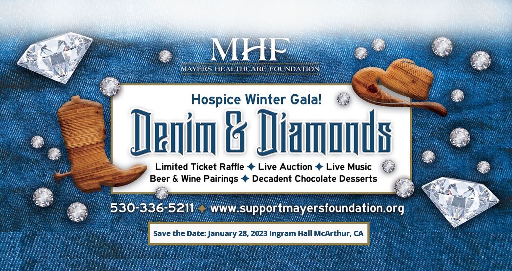 Banner Graphic of blue jean background with Diamonds scattered around and wooden shaped cowboy boot and wood shape cowboy hat. Banner says:

MHF
MAYERS HEALTHCARE FOUNDATION

Hospice Winter Gala!
Denim & Diamonds
*Limited Ticket Raffle 
* Live Auction
* Live Music
*Beer & Wine Pairings
*Decadent Chocolate Desserts

530-336-5211
wwww.supportmayersfoundation.org
Save the Date: January 28, 2023
Ingram Hall McArthur, CA