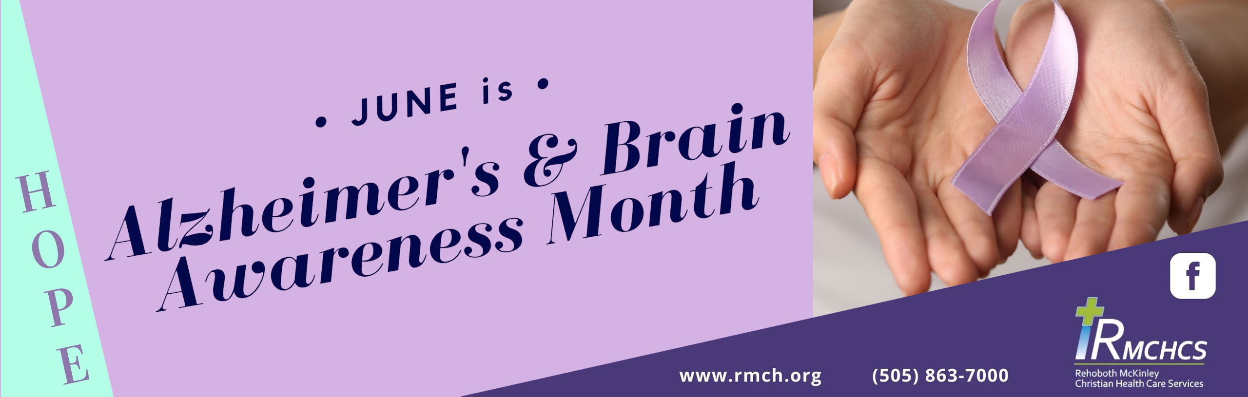 Banner picture that has a woman's hands open while holding a ribbon in honor of Alzheimer's and Brain Awareness Month. Banner says:

* JUNE is*
Alzheimer's & Brain Awareness Month

H O P E 

www.rmch.org
(505) 863-7000

RMCHCS
Rehoboth Mckinley Christian Health Services
(f) <- Facebook Logo
