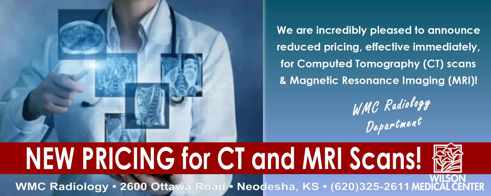 Banner picture of a female Physician  holding a light in front of some digital image icons of X-rays in different areas of the body. Banner says:

We are incredibly pleased to announce reduced pricing, effective immediately, for Computed Tomography (CT) scans & Magnetic Resonance Imaging (MRI) !
WMC Radiology Department

NEW PRICING for CT and MRI Scans!
-WMC Radiology 
* 2600 Ottawa Road * Neodesha, KS * (620)325-2611
Wilson Medical Center