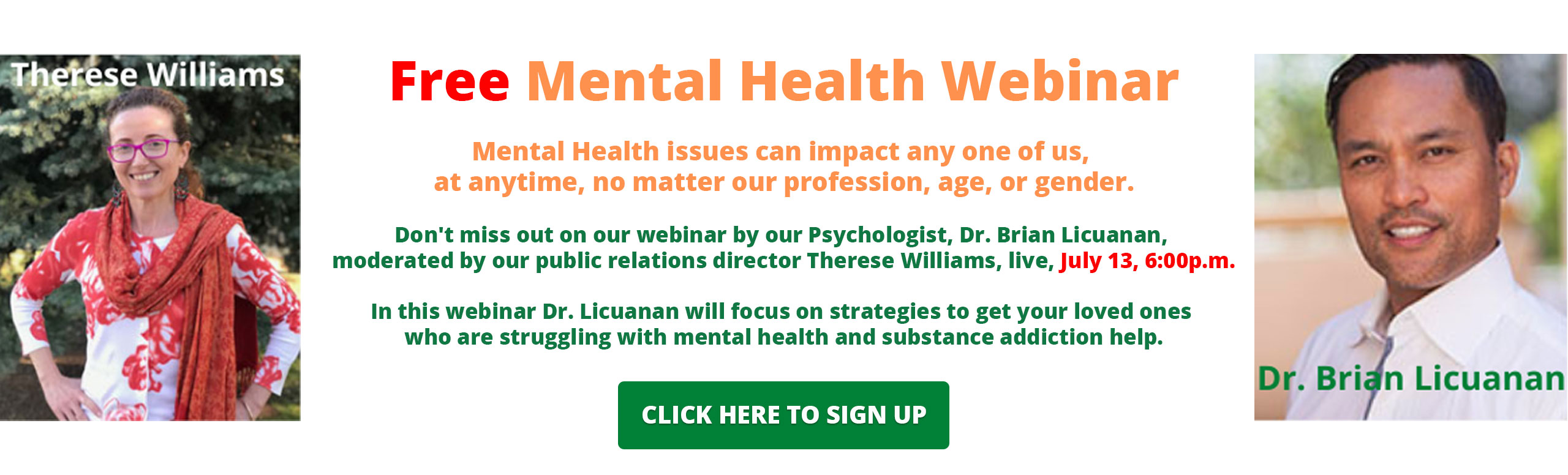 Banner picture of Therese Williams smiling and picture of Dr. Brian Licuanan smiling. Banner says:

Free Mental Health Webinar
Mental Health issues can impact any one of us at anytime, no matter our profession, age, or gender.

Don't miss out on our webinar by our Psychologist, Dr. Brian Licuanan, moderated by our public relations director Therese Williams, live, July 13, 6:00 p.m.

In this webinar Dr. Licuanan will focus on strategies to get your loved ones who are struggling with mental health and substance addiction help.

{CLICK HERE TO SIGN UP}