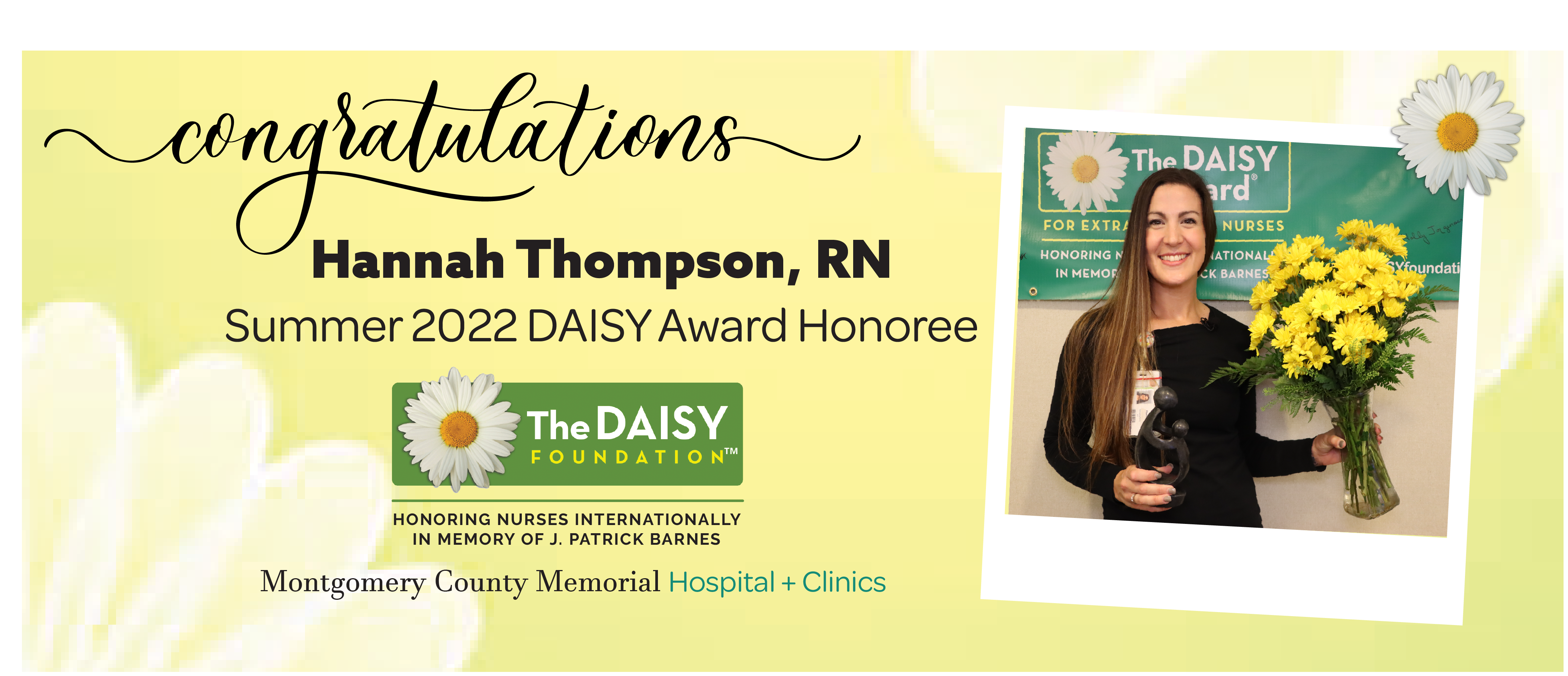 Banner picture of smiling Hannah Thompson holding a vase of flowers and a sculpture Daisy Award. Banner says:
Congratulations Hannah Thompson, RN
Summer 2022 DAISY Award Honoree

The DAISY FOUNDATION
HONORING NURSES INTERNATIONALLY IN MEMORY OF J. PATRICK BARNES

Montogmery County Memorial Hospital + Clinics