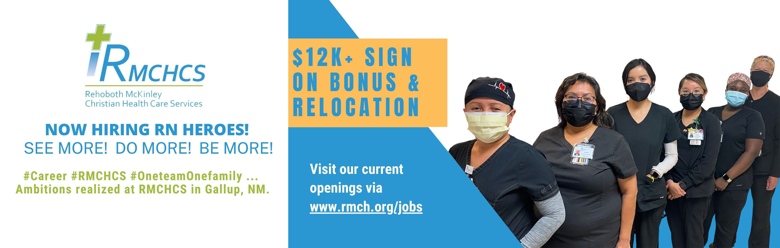 Banner picture of six female Nurses standing in a line smiling while wearing mask. Banner says:

NOW HIRING RN HEROES!
SEE MORE! DO MORE! BE MORE!

#Career #RMCHCS #Oneteamfamily ...
Ambitions realized at RMCHCS in Gallup, NM.

$12K + SIGN ON BONUS & RELOCATION

Visit our current openings via www.rmch.org/jobs

Call Brian Lalio at (505) 863-7189 or e-mail blalio@rmchcs.org