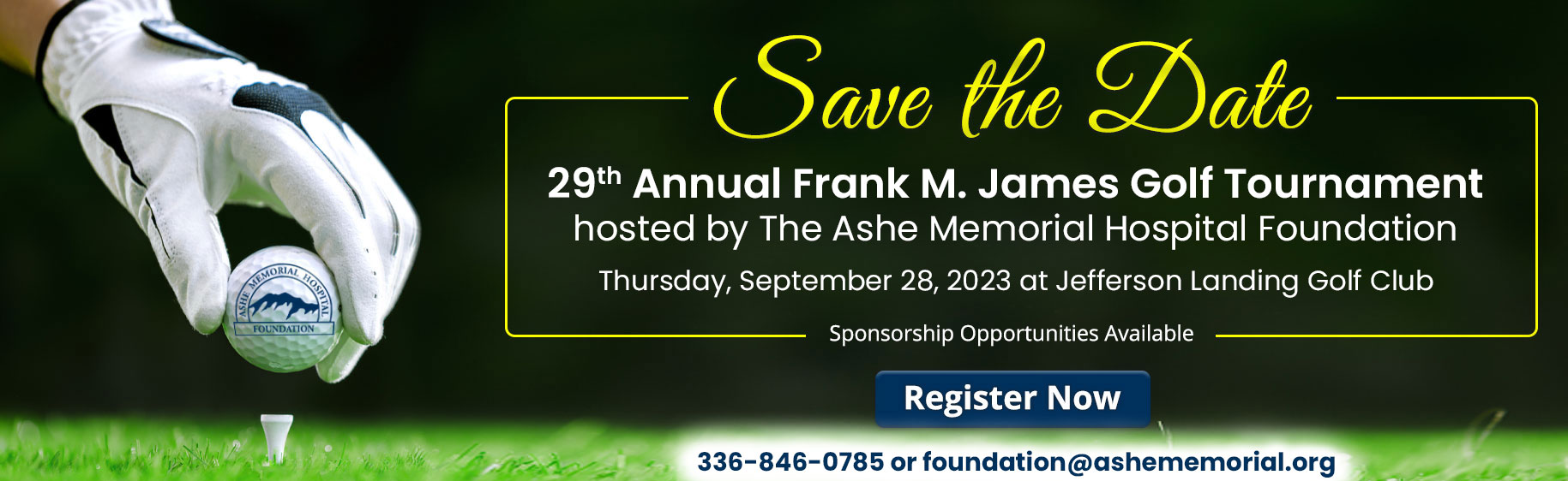 Banner picture of a golfer's hand in a glove putting a golf ball down on to a T that is sticking up out of the ground.

Banner says:


Save The Date
28th Annual Frank M. James Golf Tournament
hosted by The Ashe Memorial Hospital Foundation
Thursday, September 29, 2022 at Jefferson Landing Golf Club

Sponsored Opportunities Available

(Register Now)

336-846-0842 or foundation@ashememorial.org