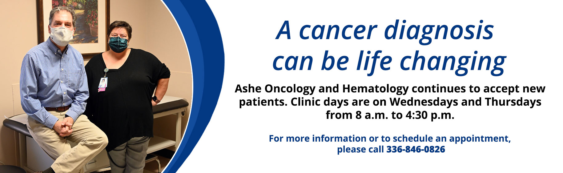 Banner picture of a female and male wearing mask but smiling under them. 
Banner says:
A Cancer diagnosis can be life changing
Ashe Oncology and Hematology continues to accept new patients. Clinic days are on Wednesday and Thursdays from 8 a.m. to 4:30 p.m.

For more information or to schedule an appointment, please call 336-846-0826