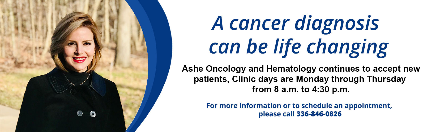 Banner picture of a female and male wearing mask but smiling under them. 
Banner says:
A Cancer diagnosis can be life changing
Ashe Oncology and Hematology continues to accept new patients. Clinic days are Monday through Thursday from 8 a.m. to 4:30 p.m.

For more information or to schedule an appointment, please call 336-846-0826