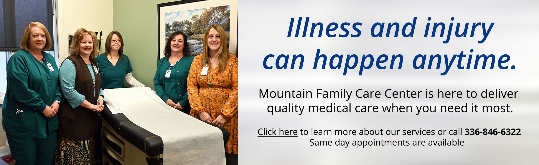 Banner picture of Mountain Family Care Center Staff standing in a patient's room. There is six smiling females.

Banner says:
Illness and injury can happen anytime.
Mountain Family Care Center is here to deliver quality medical care when you need it most.


Click here to learn more about our services or call 336-846-6322
Same day appointments are available