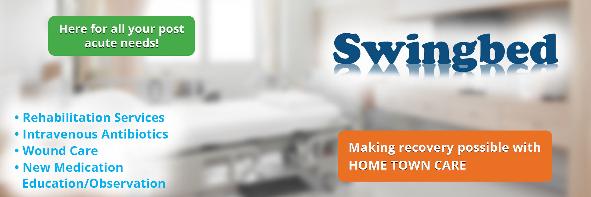 Banner picture of a background of a swingbed. Banner says:

Swingbed

Here for all your post acute needs!

* Rehabilitation Services
* Intravenous Antibiotics
* Wound Care
* New Medication Education/Observation

Making recovery possible with HOME TOWN CARE