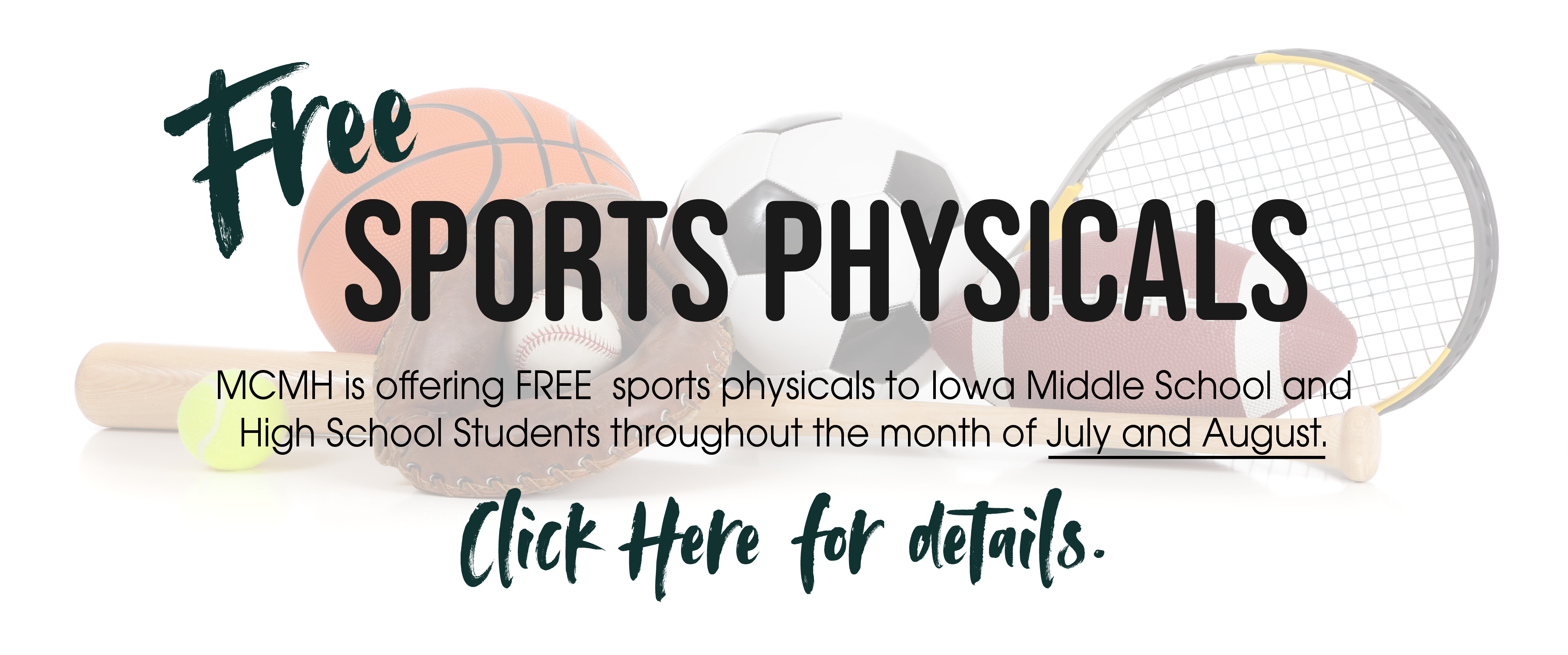 Banner picture of a faded background sports equipment. There is a basketball, soccer ball, baseball, baseball glove, football, tennis ball, tennis ball racket , football, and a bat. Banner says:

Free SPORTS PHYSICALS

MCMH is offering FREE sports physicals to Iowa Middle School and High School Students throughout the month of July and August.

Click Here for details.