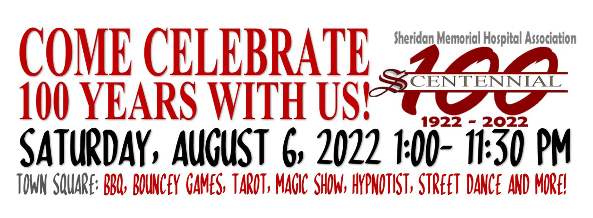 Banner that says:
COME CELEBRATE 100 YEARS WITH US!

Sheridan Memorial Hospital Association
100 S-CENTENNIAL 
1922-2022

Centennial Celebration August 6, 2022 1:00 - 11:30 pm at Town Square: BBQ, BOUNCY GAMES, TAROT, MAGIC SHOW, HYPNOTIST, STREET DANCE AND MORE!