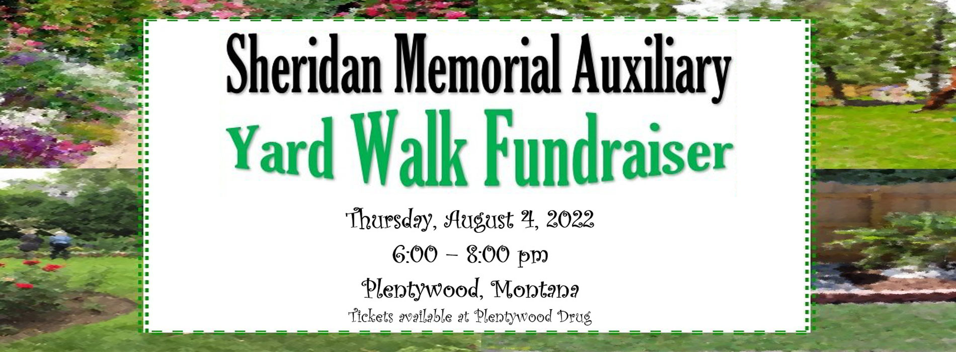 Banner picture of two backgrounds of Gardens with lots of beautiful flowers. Banner says:
Sheridan Memorial Auxiliary
Yard Walk Fundraiser
Thursday, August 4, 2022
6:00-8:00 pm
Plentywood, Montana
Tickets available at Plentywood Drug