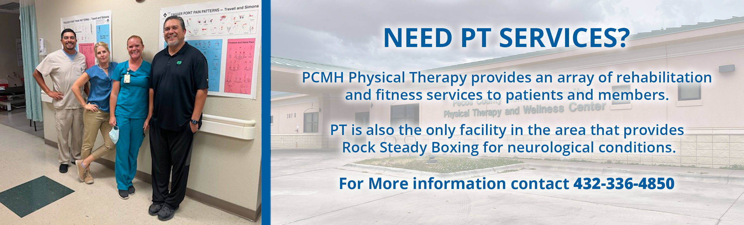 Banner picture of four PCMH Physical Therapist. There is two females and two males smiling. Banner says:

NEED PT SERVICES?

PCMH Physical Therapy provides an array of rehabilitation and fitness services to patients and members.

PT is alo the only facility in the area that provides Rock Steady Boxing for neurological conditions.

For More information contact 432-336-4850