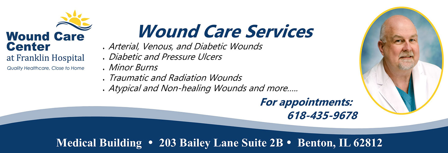 Banner picture of Dr David Cox, smiling. Banner says:

Wound Care Center (Logo of sun behind a wave) at Franklin Hospital
Quality Healthcare, Close to Home

Beginning August 3rd... Wound Care Services

- Arterial, Venous, and Diabetic Wounds
- Diabetic and Pressure Ulcers
- Minor Burns
- Traumatic and Radiation Wounds
- Atypical and Non-healing Wounds

For appointments:
618-435-9678

Medical Building
203 Bailey Lane Suite 2B
Benton, IL 62812