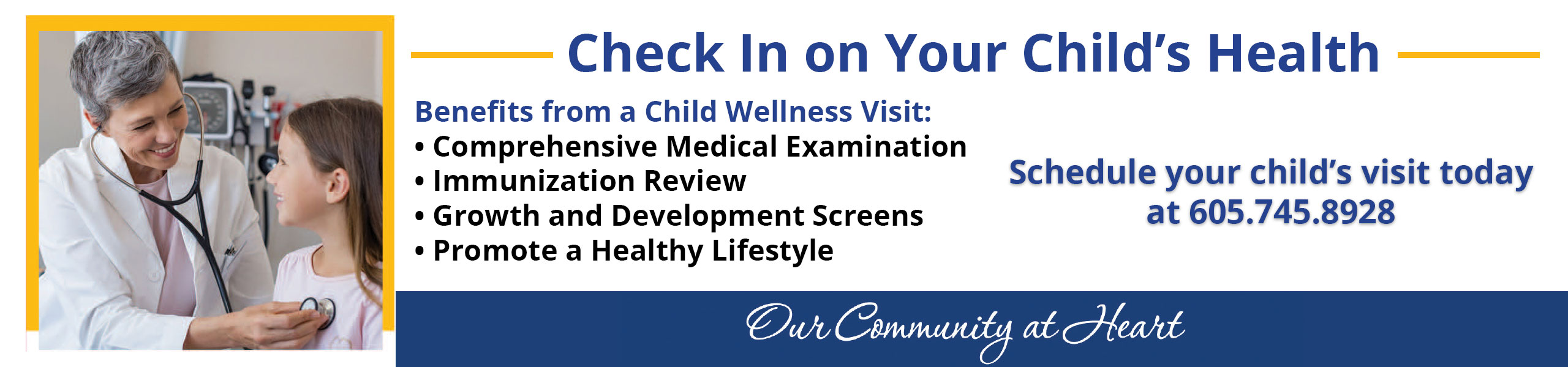 Check In on Your Child's Health

Benefits from a child Wellness Visit:

*Comprehensive Medical Examination
*Immunization Review
°Growth and Development Screens
*Promote a Healthy Lifestyle

Schedule your child's visit today at
605.745.8928

Our Community at Heart