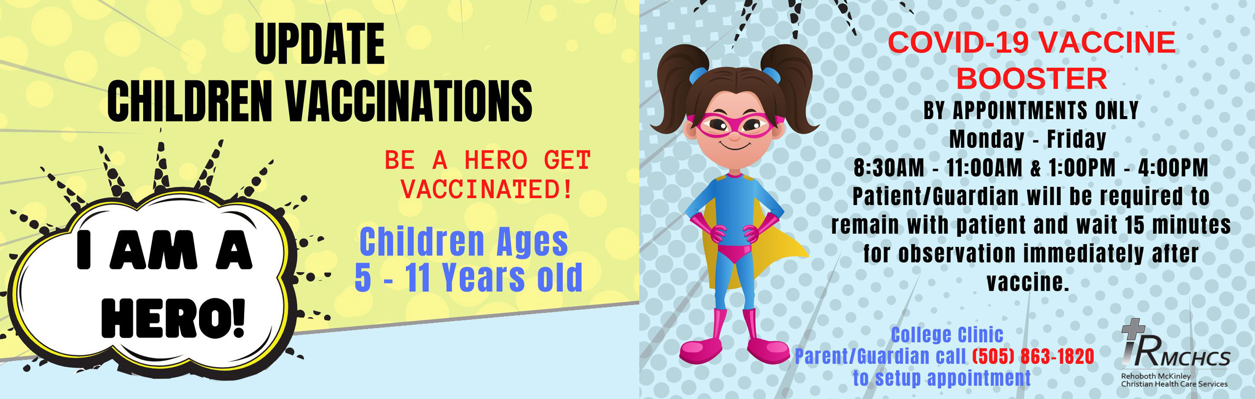 Banner Graphic of a little girl that is wearing superhero wear. She has on glasses, a cape, shorts, boots, and a bodysuit. 

Banner says:

UPDATE CHILDREN VACCINATIONS

BE A HERO GET VACCINATED!

Children Ages 5-11 years old


COVID-19 VACCINE BOOSTER
By appointment only
Monday- Friday
8:30AM- 11:00AM & 1:00PM-4:00PM

Patients/Guardians will be required to remain with patient and wait 15 minutes for observation immediately after vaccine

College Clinic
Parent/Guardian call (505) 863-1820 to set up appointment

+RMCHCS
Rehoboth Mckinley Christian Care Services
