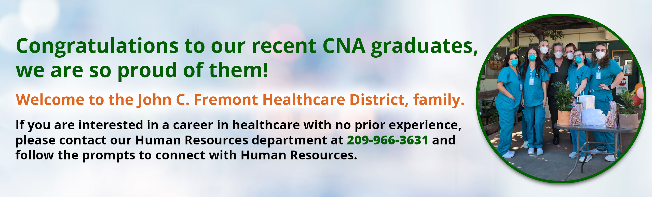 Banner picture of 7 female CNA grad students standing outside wearing scrubs and masks. There is a table in front of them that has two plants and some gifts on it. 

Banner says:

Congratulations to our recent CNA graduates, we are so proud of them!

Welcome to the John C. Fremont Healthcare District, family.

If you are interested in a career in healthcare with prior experience, please contact our Human Resources department at 209-966-3631 and follow the prompts to connect with Human Resources.