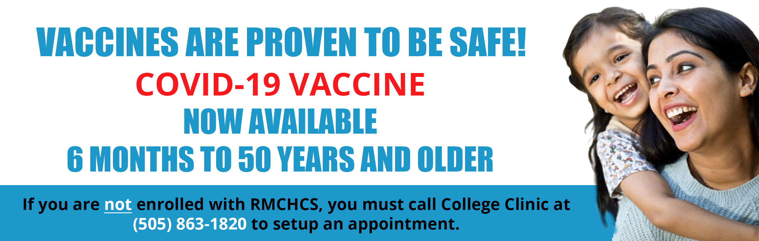 Banner picture of a mother and her little girl behind her with her arms around her mom. They are both smiling. 

Banner says:

Vaccines are proven to be safe!
COVID-19 VACCINE
NOW AVAILABLE 6 MONTHS TO 50 YEARS AND OLDER

If you are not enrolled with RMCHCS, you must call College Clinic at (505)863-1820 to setup an appointment.