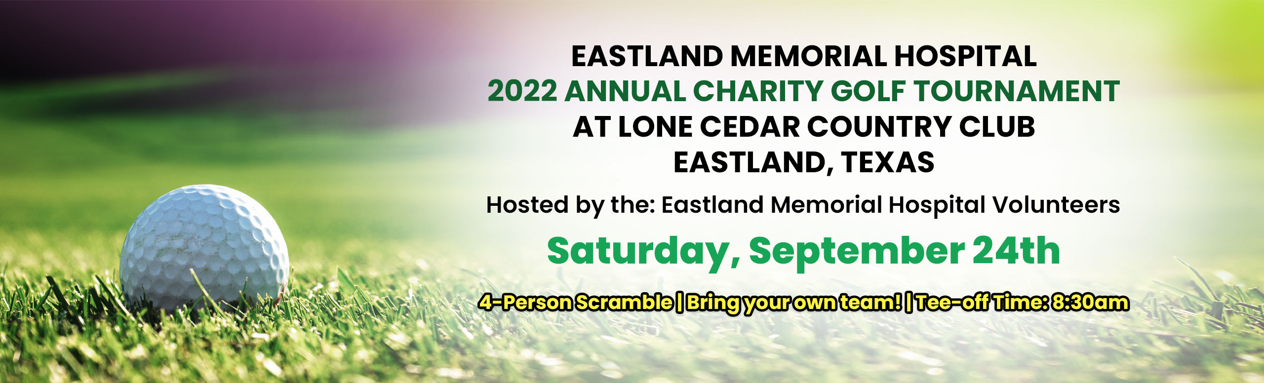 Banner picture of a golf ball on a golf course. Banner says:

EASTLAND MEMORIAL HOSPITAL 
2022 ANNUAL CHARITY GOLF TOURNAMENT AT LONE CEDAR COUNTRY CLUB
EASTLAND, TEXAS

Hosted by the: Eastland Memorial Hospital Volunteers
Saturday, September 24th
4-PersonScrable|Bringyourownteam!|Tee-offTime:8:30am