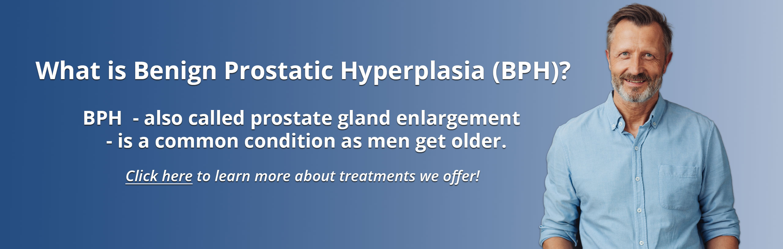 Banner picture of a man smiling. Banner says:

What is Benign Prostatic Hyperplasia (BPH)?

BPH- also called prostate gland enlargement- is a common condition as men get older.

___Click Here___ to learn more about treatments we offer!