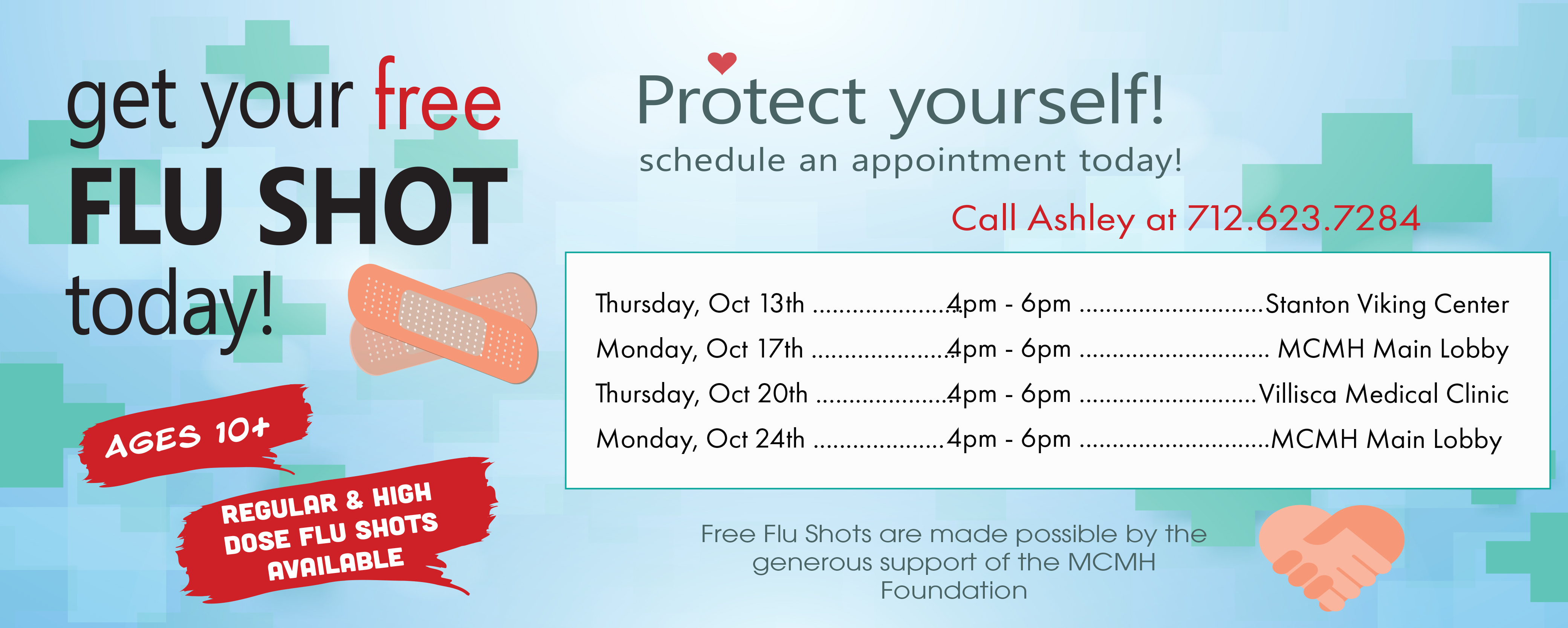Banner picture of two bandaids, healthcare crosses, and two hands shaking in a heart shape form. Banner says:

Get your free FLU SHOT today!
Ages 10+
REGULAR & HIGH DOSE FLU SHOTS AVAILABLE

Protect yourself!
schedule an appointment today!
Call Ashley at 712.623.7284

Thursday       Oct 13th-4pm-6pm        * Stanton Viking Center
Monday         Oct 17th-4pm-6pm         *MCMH Main Lobby
Thursday       Oct 20th-4pm-6pm        *Villisca Medical Clinic
Monday         Oct 24th-4pm-6pm        *MCMH Main Lobby

Free Flu Shots are made possible by the generous support of the MCMH Foundation